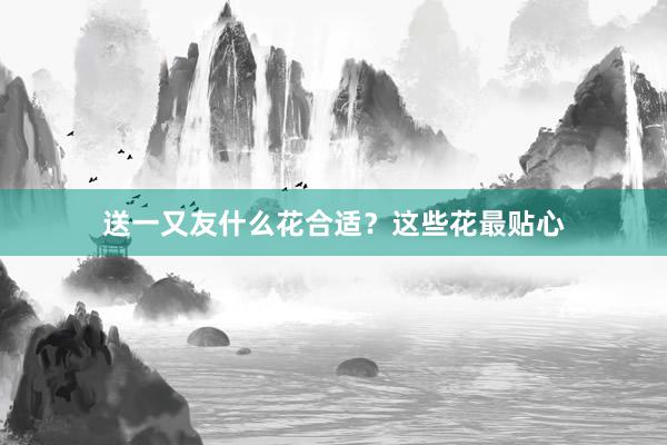 送一又友什么花合适？这些花最贴心