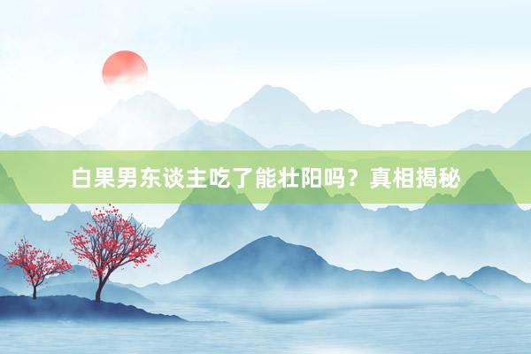 白果男东谈主吃了能壮阳吗？真相揭秘